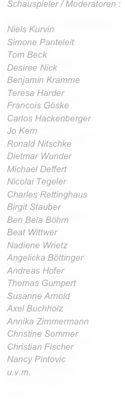 Schauspieler / Moderatoren :

Niels Kurvin
Simone Panteleit
Tom Beck
Desiree Nick
Benjamin Kramme
Teresa Harder
Francois Göske
Carlos Hackenberger
Jo Kern
Ronald Nitschke
Dietmar Wunder
Michael Deffert
Nicolai Tegeler
Charles Rettinghaus
Birgit Stauber
Ben Bela Böhm 
Beat Wittwer
Nadiene Wrietz
Angelicka Böttinger
Andreas Hofer
Thomas Gumpert
Susanne Arnold
Axel Buchholz
Annika Zimmermann 
Christine Sommer
Christian Fischer
Nancy Pintovic
u.v.m.






